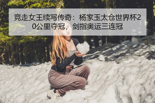 竞走女王续写传奇：杨家玉太仓世界杯20公里夺冠，剑指奥运三连冠