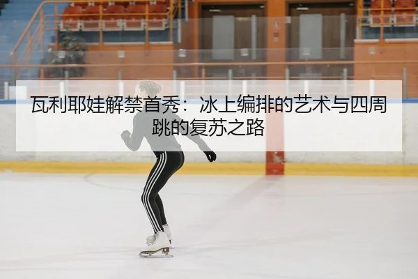 瓦利耶娃解禁首秀：冰上编排的艺术与四周跳的复苏之路