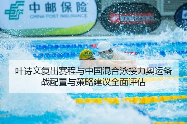 叶诗文复出赛程与中国混合泳接力奥运备战配置与策略建议全面评估