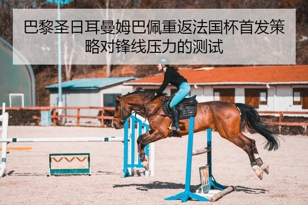 巴黎圣日耳曼姆巴佩重返法国杯首发策略对锋线压力的测试